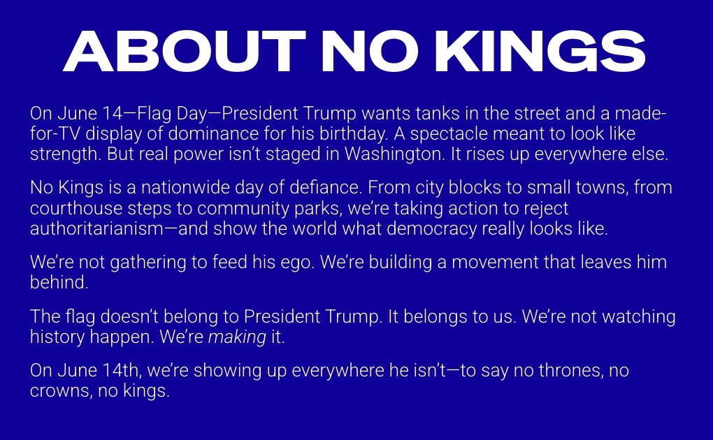 A graphic from nokings.org that explains "About No Kings". It states: On June 14—Flag Day—President Trump wants tanks in the street and a made-for-TV display of dominance for his birthday. A spectacle meant to look like strength. But real power isn’t staged in Washington. It rises up everywhere else. No Kings is a nationwide day of defiance. From city blocks to small towns, from courthouse steps to community parks, we’re taking action to reject authoritarianism—and show the world what democracy really looks like. We’re not gathering to feed his ego. We’re building a movement that leaves him behind. The flag doesn’t belong to President Trump. It belongs to us. We’re not watching history happen. We’re making it. On June 14th, we’re showing up everywhere he isn’t—to say no thrones, no crowns, no kings.